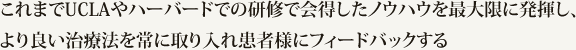 これまでUCLAやハーバードでの研修で会得したノウハウを最大限に発揮し、より良い治療法を常に取り入れ患者様にフィードバックする